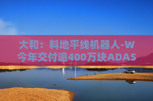 大和：料地平线机器人-W今年交付逾400万块ADAS芯片 升目标价至9.6港元 重申“买入”评级