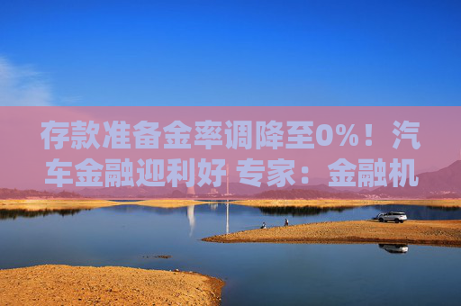 存款准备金率调降至0%！汽车金融迎利好 专家：金融机构对拉动汽车消费起到关键性作用