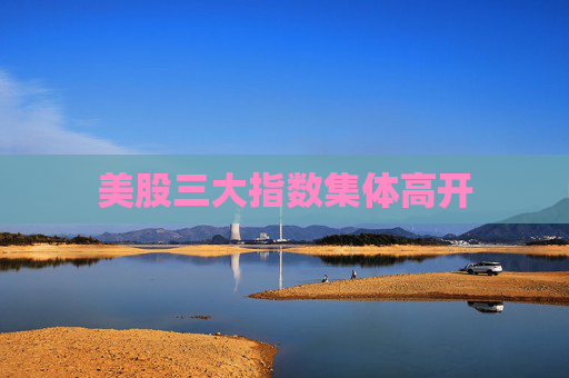 美股三大指数集体高开