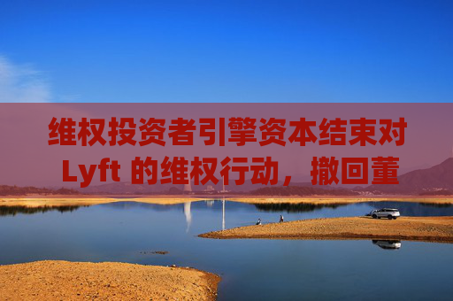 维权投资者引擎资本结束对 Lyft 的维权行动，撤回董事会提名候选人