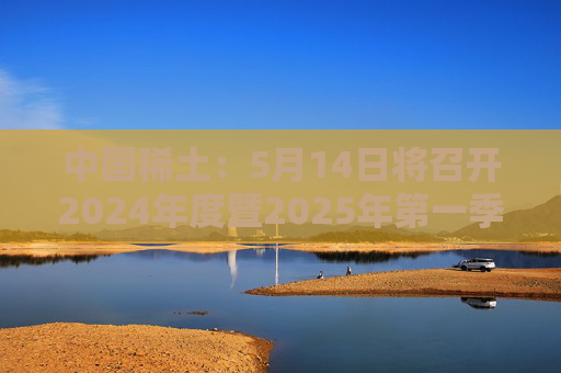 中国稀土：5月14日将召开2024年度暨2025年第一季度业绩说明会