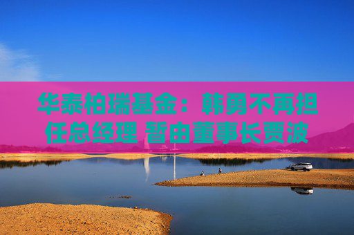 华泰柏瑞基金：韩勇不再担任总经理 暂由董事长贾波代行该职务
