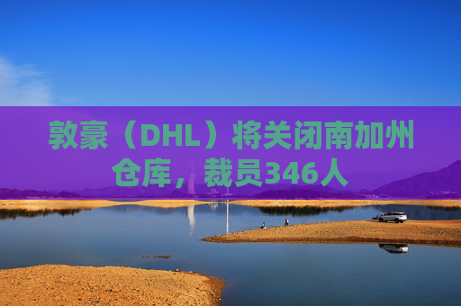 敦豪（DHL）将关闭南加州仓库，裁员346人