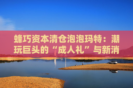 蜂巧资本清仓泡泡玛特：潮玩巨头的“成人礼”与新消费投资逻辑的重塑