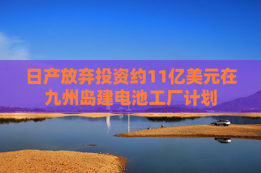 日产放弃投资约11亿美元在九州岛建电池工厂计划