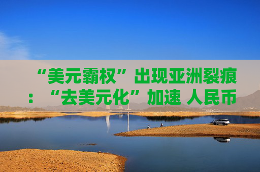 “美元霸权”出现亚洲裂痕：“去美元化”加速 人民币受热捧！