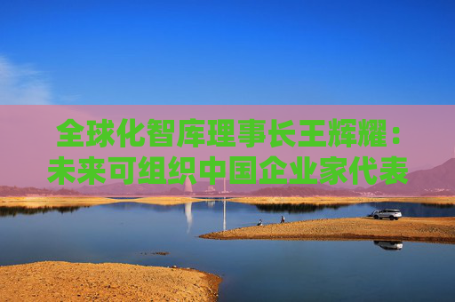 全球化智库理事长王辉耀：未来可组织中国企业家代表团赴美交流