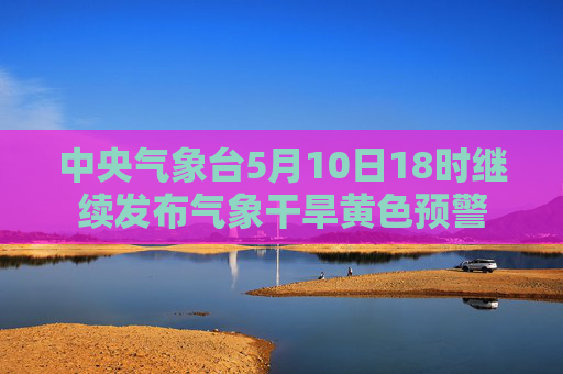 中央气象台5月10日18时继续发布气象干旱黄色预警