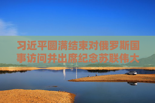 习近平圆满结束对俄罗斯国事访问并出席纪念苏联伟大卫国战争胜利80周年庆典