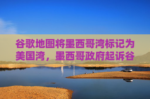 谷歌地图将墨西哥湾标记为美国湾，墨西哥政府起诉谷歌