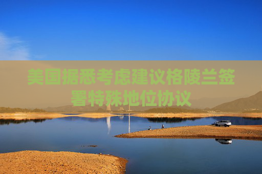 美国据悉考虑建议格陵兰签署特殊地位协议