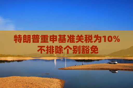 特朗普重申基准关税为10% 不排除个别豁免