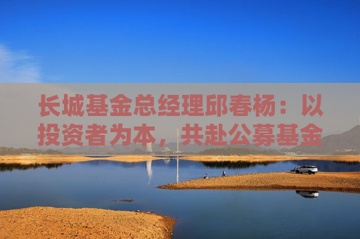 长城基金总经理邱春杨：以投资者为本，共赴公募基金高质量发展新征程