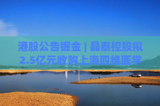 港股公告掘金 | 晶泰控股拟2.5亿元收购上海四维医学90%的股权，打造人工智能赋能的远程心电诊断平台