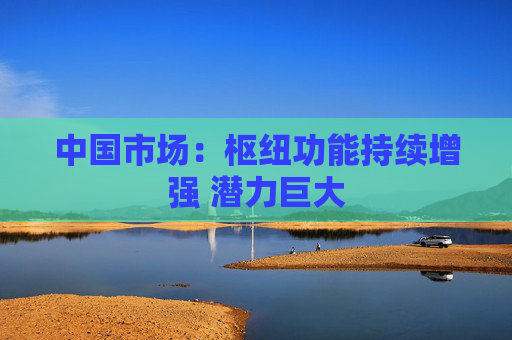 中国市场：枢纽功能持续增强 潜力巨大  第1张