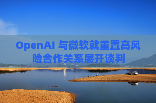 OpenAI 与微软就重置高风险合作关系展开谈判