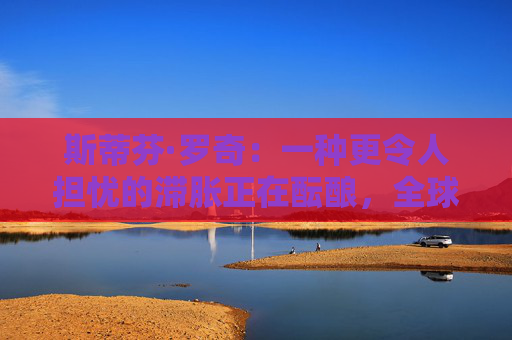 斯蒂芬·罗奇：一种更令人担忧的滞胀正在酝酿，全球衰退风险增加  第1张