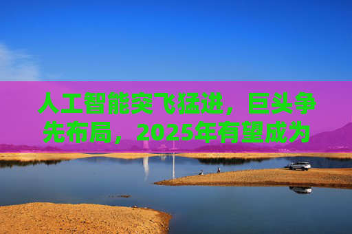 人工智能突飞猛进，巨头争先布局，2025年有望成为AI智能体和端侧创新硬件落地元年！