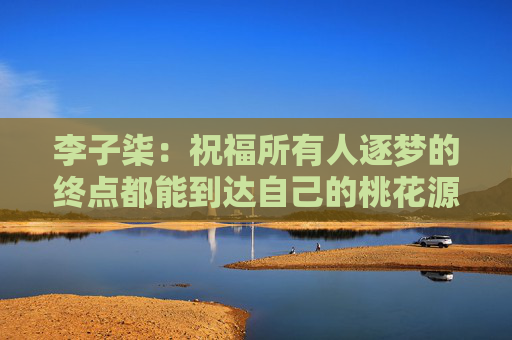 李子柒：祝福所有人逐梦的终点都能到达自己的桃花源