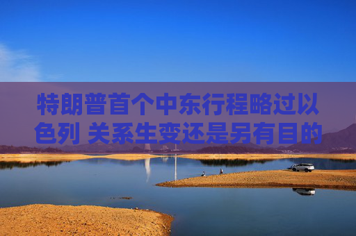 特朗普首个中东行程略过以色列 关系生变还是另有目的？