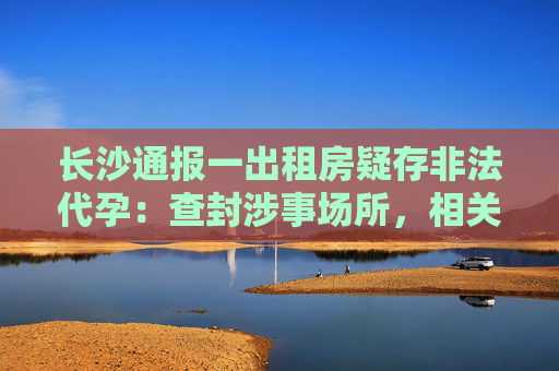 长沙通报一出租房疑存非法代孕：查封涉事场所，相关人员被控制