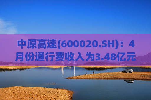 中原高速(600020.SH)：4月份通行费收入为3.48亿元