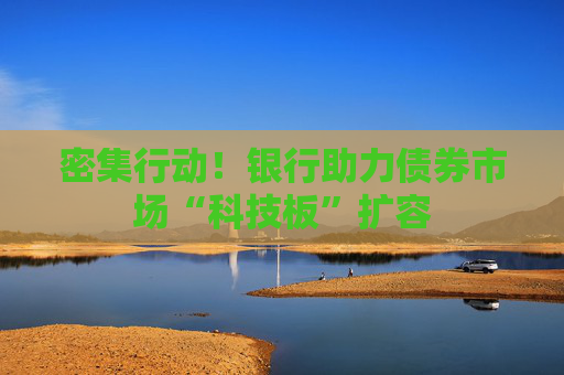 密集行动！银行助力债券市场“科技板”扩容