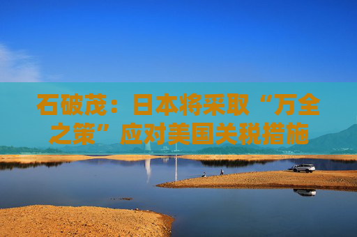 石破茂：日本将采取“万全之策”应对美国关税措施