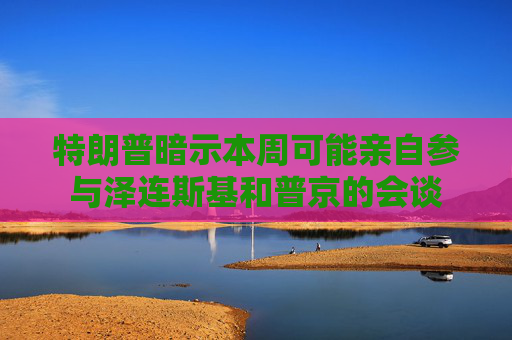 特朗普暗示本周可能亲自参与泽连斯基和普京的会谈