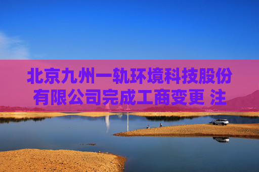 北京九州一轨环境科技股份有限公司完成工商变更 注册资本增至10000万元