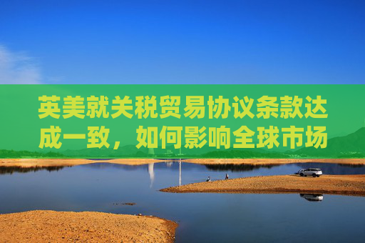 英美就关税贸易协议条款达成一致，如何影响全球市场  第1张