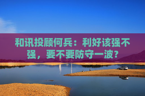 和讯投顾何兵：利好该强不强，要不要防守一波？