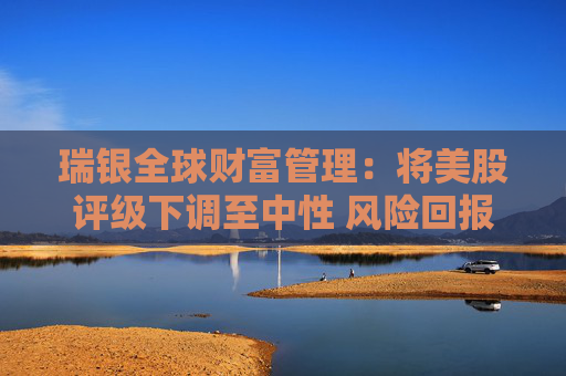 瑞银全球财富管理：将美股评级下调至中性 风险回报已更趋平衡