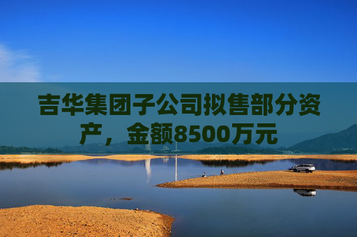 吉华集团子公司拟售部分资产，金额8500万元