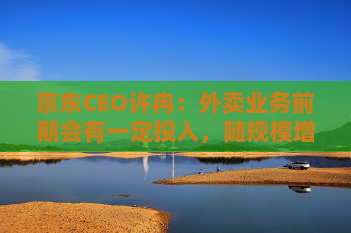 京东CEO许冉：外卖业务前期会有一定投入，随规模增长将改善