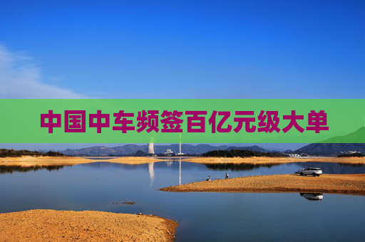 中国中车频签百亿元级大单
