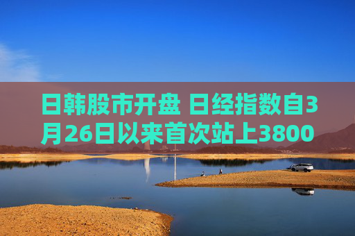 日韩股市开盘 日经指数自3月26日以来首次站上38000点