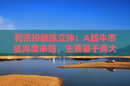 和讯投顾陈立钟：A股牛市或再度来临，主要基于两大利好因素