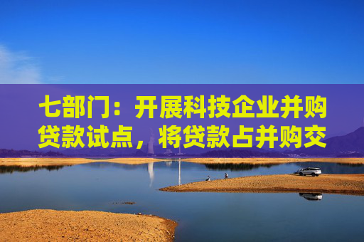 七部门：开展科技企业并购贷款试点，将贷款占并购交易价款比例提高到80%，贷款期限延长到10年