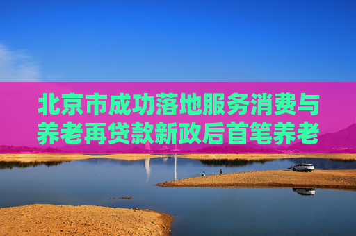 北京市成功落地服务消费与养老再贷款新政后首笔养老产业贷款