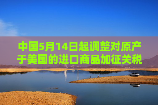 中国5月14日起调整对原产于美国的进口商品加征关税措施