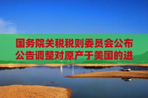国务院关税税则委员会公布公告调整对原产于美国的进口商品加征关税措施
