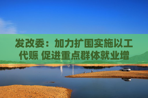 发改委：加力扩围实施以工代赈 促进重点群体就业增收