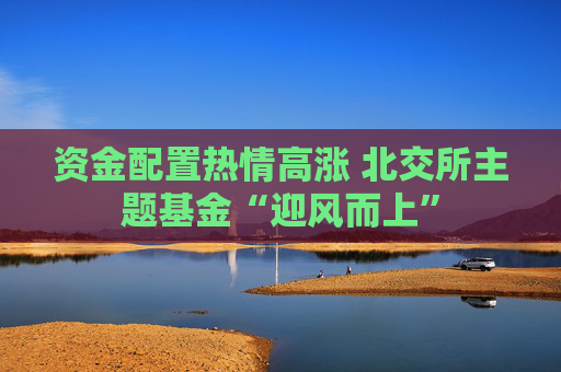 资金配置热情高涨 北交所主题基金“迎风而上”