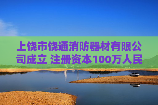 上饶市饶通消防器材有限公司成立 注册资本100万人民币