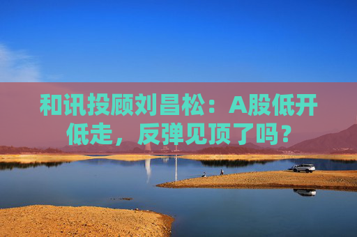 和讯投顾刘昌松：A股低开低走，反弹见顶了吗？