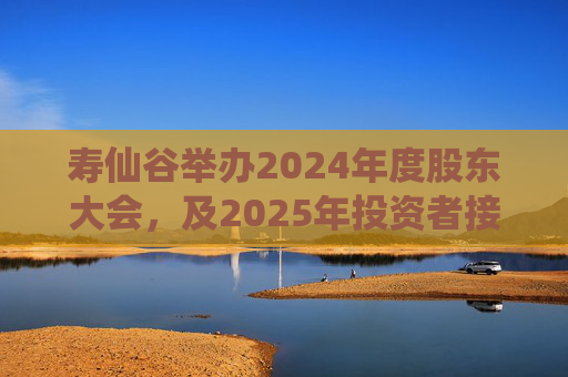 寿仙谷举办2024年度股东大会，及2025年投资者接待日活动  第1张