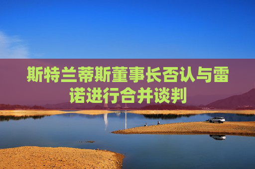斯特兰蒂斯董事长否认与雷诺进行合并谈判