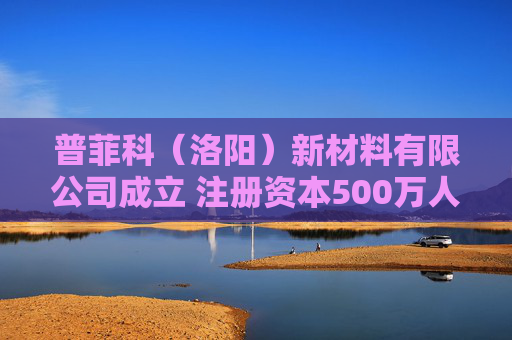 普菲科（洛阳）新材料有限公司成立 注册资本500万人民币