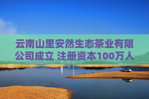 云南山里安然生态茶业有限公司成立 注册资本100万人民币